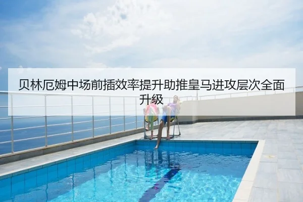 贝林厄姆中场前插效率提升助推皇马进攻层次全面升级