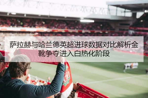 萨拉赫与哈兰德英超进球数据对比解析金靴争夺进入白热化阶段