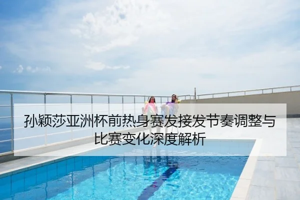 孙颖莎亚洲杯前热身赛发接发节奏调整与比赛变化深度解析
