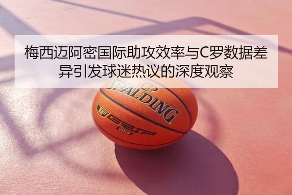 梅西迈阿密国际助攻效率与C罗数据差异引发球迷热议的深度观察