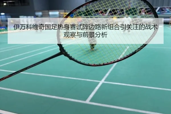 伊万科维奇国足热身赛试阵边路新组合引关注的战术观察与前景分析
