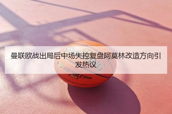 曼联欧战出局后中场失控复盘阿莫林改造方向引发热议