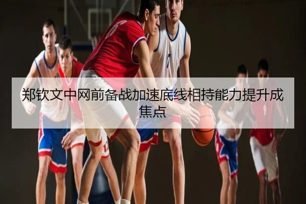 郑钦文中网前备战加速底线相持能力提升成焦点